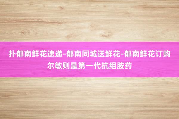 扑郁南鲜花速递-郁南同城送鲜花-郁南鲜花订购尔敏则是第一代抗组胺药